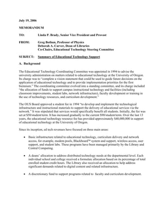 July 19, 2006

MEMORANDUM

TO:             Linda P. Brady, Senior Vice President and Provost

FROM:           Greg Bothun, Professor of Physics
                Deborah A. Carver, Dean of Libraries
                Co-Chairs, Educational Technology Steering Committee

SUBJECT:        Summary of Educational Technology Support

A. Background

The Educational Technology Coordinating Committee was appointed in 1994 to advise the
university administration on matters related to educational technology at the University of Oregon.
Its charge was to “complete a vision statement that could be used to guide future decisions on the
application of educational technology and to provide implementation priorities for the first
biennium.” The coordinating committee evolved into a standing committee, and its charge included
“the allocation of funds to support campus instructional technology and facilities (including
classroom improvements, student labs, network infrastructure), faculty development or training in
the use of technology resources, and curriculum development.”

The OUS Board approved a student fee in 1994 “to develop and implement the technological
infrastructure and instructional materials to support the delivery of educational services via the
network.” It was stipulated that services would specifically benefit all students. Initially, the fee was
set at $50/student/term. It has increased gradually to the current $90/student/term. Over the last 13
years, the educational technology resource fee has provided approximately $40,000,000 in support
of educational technology at the University of Oregon.

Since its inception, ed tech revenues have focused on three main areas:

   •   Basic infrastructure related to educational technology, curriculum delivery and network
       access, for example, modem pools, Blackboard™ system and support, wireless access, user
       support, and student labs. These programs have been managed primarily by the Library and
       Central Computing.

   •   A deans’ allocation to address distributed technology needs at the departmental level. Each
       individual school and college received a formulaic allocation based on its percentage of total
       enrolled student credit hours. The Library also received an allocation to help address
       significant demands related to digital content and related infrastructure.

   •   A discretionary fund to support programs related to faculty and curriculum development.
 