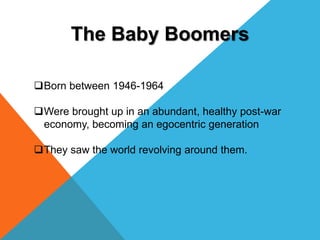 The Baby Boomers
Born between 1946-1964
Were brought up in an abundant, healthy post-war
economy, becoming an egocentric...