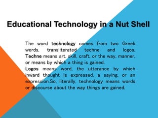 Educational Technology in a Nut Shell
The word technology comes from two Greek
words, transliterated techne and logos.
Tec...