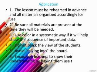 Application
•   1. The lesson must be rehearsed in advance
    and all materials organized accordingly for
    use.
•   2. Be sure all materials are present at the
    time they will be needed.
•   3. Use color in a systematic way if it will help
    show the sequence of important data.
•   4. Do not block the view of the students.
•   5. Avoid "talking into" the board.
•   6. Encourage learners to show their
    understanding by having them use t
 