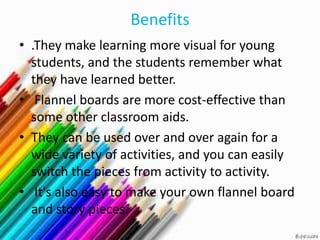 Benefits
• .They make learning more visual for young
  students, and the students remember what
  they have learned better.
• Flannel boards are more cost-effective than
  some other classroom aids.
• They can be used over and over again for a
  wide variety of activities, and you can easily
  switch the pieces from activity to activity.
• It's also easy to make your own flannel board
  and story pieces.
 
