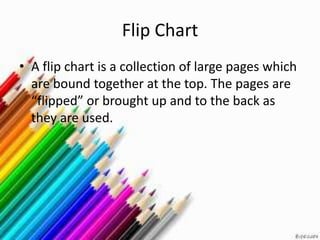 Flip Chart
• A flip chart is a collection of large pages which
  are bound together at the top. The pages are
  “flipped” or brought up and to the back as
  they are used.
 