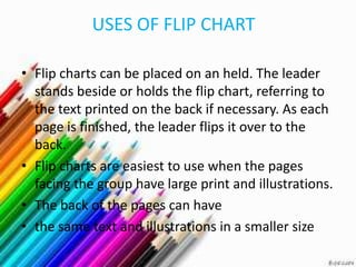 USES OF FLIP CHART

• Flip charts can be placed on an held. The leader
  stands beside or holds the flip chart, referring to
  the text printed on the back if necessary. As each
  page is finished, the leader flips it over to the
  back.
• Flip charts are easiest to use when the pages
  facing the group have large print and illustrations.
• The back of the pages can have
• the same text and illustrations in a smaller size
 