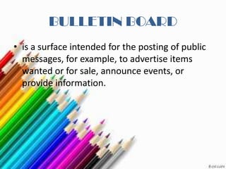 BULLETIN BOARD
• is a surface intended for the posting of public
  messages, for example, to advertise items
  wanted or for sale, announce events, or
  provide information.
 