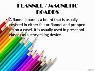 FLANNEL / MAGNETIC
           BOARDS
• A flannel board is a board that is usually
  covered in either felt or flannel and propped
  up on a easel. It is usually used in preschool
  classes as a storytelling device.
 