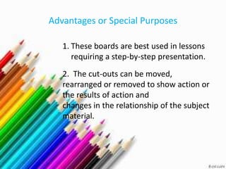 Advantages or Special Purposes

   1. These boards are best used in lessons
      requiring a step-by-step presentation.
   2. The cut-outs can be moved,
   rearranged or removed to show action or
   the results of action and
   changes in the relationship of the subject
   material.
 