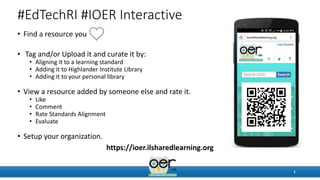 #EdTechRI #IOER Interactive
• Find a resource you
• Tag and/or Upload it and curate it by:
• Aligning it to a learning standard
• Adding it to Highlander Institute Library
• Adding it to your personal library
• View a resource added by someone else and rate it.
• Like
• Comment
• Rate Standards Alignment
• Evaluate
• Setup your organization.
1
https://ioer.ilsharedlearning.org
 