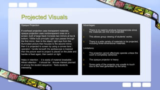 Projected Visuals
Opaque Projection
If overhead projection uses transparent materials,
opaque projection uses nontransparent ones on a
screen. built of large black Consists two mirrors at top &
bottom; 1000w bulb principle Light rays passes through
the first mirror, then to the object, light rays from the
illuminated picture then focuses to the second mirror,
then it is projected to screen by using a convex lens
operation: handle beneath the epidiascope is lowered
then the picture want to project is placed on the plate and
handle is fixed again, then switch on light
Helps in retention it is easily of material breakable
Attract attention it should be Arouse interest planned
in among the student sequence Tests students
interesting
Advantages:
1. There is no need to produce transparencies since
the materials are the ones projected.
2. This allows group viewing of students’ works.
3. There is a wide variety of materials to be projected,
including three-dimensional materials.
Limitations:
1. The projector cannot effectively operate unless the
room is completely darkened.
2. The opaque projector is heavy
3. Some parts of the projector are unsafe to touch
due to the heat generated by the lamp.
 