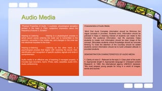 Audio Media
Physical Properties of Audio: 1.Loudness -physiological sensation
sensed in the brain 2. Pitch -subjective impression about the
frequency of sound 3. Duration
Hearing vs Listening Hearing is a physiological process in
which sound waves entering the outer ear is transmitted to the
eardrum, converted in the middle ear, and changed in the inner ear
into electrical impulses to the brain.
Hearing vs listening: Listening on the other hand, is a
psychological process that begins with receiving the sound, then,
identification and recognition of specific auditory signals and ends in
comprehension.
Audio media is an effective way of teaching if managed properly .It
includes tape recorders, mp3’s. IPods, radio, cassettes, audio CD’s.
Audio conferencing
Characteristics of Audio Media:
Mind Oral Aural Complete information should be Minimize the
vague concepts in provided. Students mind. Information should be
précised it helps in retaining interest of students can relate to the
Consider the audience information, real life examples Helps
students to create vivid Information should be clear image of the
concept. Stimulates students critical Knowledge should be concrete
thinking To Grab the attention of the Courtesy should be added
students correct information should be to build unbiased attitude in
provided students
DEMONSTRATION CHARACTERISTICS OF AUDIO MEDIA:
1- Clarity of voice 2 - Relevant to the topic 3- Clear pitch of the audio
4- Appropriate length 5- Appropriate language 6- Unbiased content
Research: In 1982, the international agency UNESCO declared,
“We must prepare young people for living in a world of images,
words and sounds.”
 