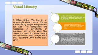 WHERE IS IT USED? Visual literacy is
necessary to make sense of the images that
are all around us. Of note, it is used in:
Communication
Interpreting Media, Illustrations,
Semiotics, Manipulation, Visual Data,
Process & Sequence and Spatial-
Ability.
Visualization From prehistoric times, man has
desired to communicate. Before the
development of language, man was able to
convey a series of ideas and observations
through the use of images and symbols. If you
look at the Paleolithic cave paintings in France,
which are estimated to be roughly 30,000 years
old, you can see early forms of visual literacy.
Paleolithic Cave Paintings: Chauvet Cave; Pont
d’Arc, France; 28,000 B.C
A VITAL SKILL “We live in an
increasingly visual culture. We are
surrounded by images everywhere in
our lives - in newspapers and
magazines, in advertising, on
television, and on the Web. This
makes the need for visual literacy
and the ability to “read” images a vital
skill. ” (Bamford, 2003; Henry, et al.,
2010)
Visual Literacy
 
