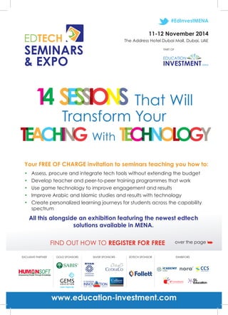 SEMINARS 
& EXPO 
#EdInvestMENA 
PART OF 
Transform Your 
With 
That Will 
Your FREE OF CHARGE invitation to seminars teaching you how to: 
• Assess, procure and integrate tech tools without extending the budget 
• Develop teacher and peer-to-peer training programmes that work 
• Use game technology to improve engagement and results 
• Improve Arabic and Islamic studies and results with technology 
• Create personalized learning journeys for students across the capability 
All this alongside an exhibition featuring the newest edtech 
solutions available in MENA. 
spectrum 
11-12 November 2014 
The Address Hotel Dubai Mall, Dubai, UAE 
FIND OUT HOW TO REGISTER FOR FREE over the page ➥ 
EXCLUSIVE PARTNER GOLD SPONSORS SILVER SPONSORS EDTECH SPONSOR EXHIBITORS 
www.education-investment.com 
 
