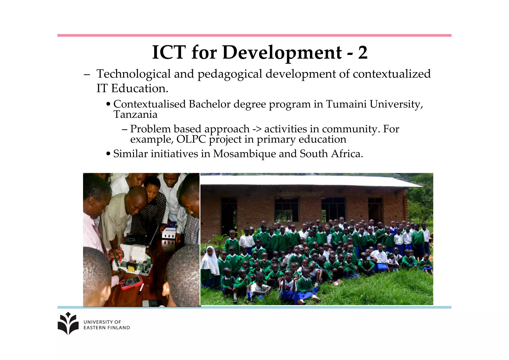 –  Technological  and  pedagogical  development  of  contextualized  
IT  Education.	
• Contextualised  Bachelor  degree  program  in  Tumaini  University,  
Tanzania	
– Problem  based  approach  -­‐‑  activities  in  community.  For  
example,  OLPC  project  in  primary  education	
• Similar  initiatives  in  Mosambique  and  South  Africa.	
ICT  for  Development  -­‐‑  2	
 