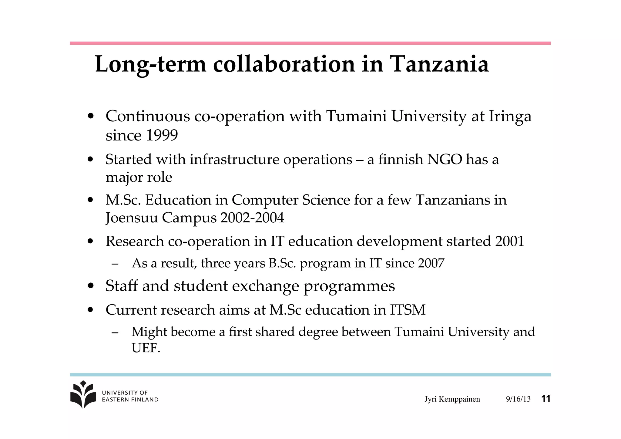 9/16/13	

Jyri Kemppainen	

 11
•  Continuous  co-­‐‑operation  with  Tumaini  University  at  Iringa  
since  1999	
•  Started  with  infrastructure  operations  –  a  ﬁnnish  NGO  has  a  
major  role	
•  M.Sc.  Education  in  Computer  Science  for  a  few  Tanzanians  in  
Joensuu  Campus  2002-­‐‑2004	
•  Research  co-­‐‑operation  in  IT  education  development  started  2001	
–  As  a  result,  three  years  B.Sc.  program  in  IT  since  2007	
•  Staﬀ  and  student  exchange  programmes	
•  Current  research  aims  at  M.Sc  education  in  ITSM	
–  Might  become  a  ﬁrst  shared  degree  between  Tumaini  University  and  
UEF.	
Long-­‐‑term  collaboration  in  Tanzania	
 
