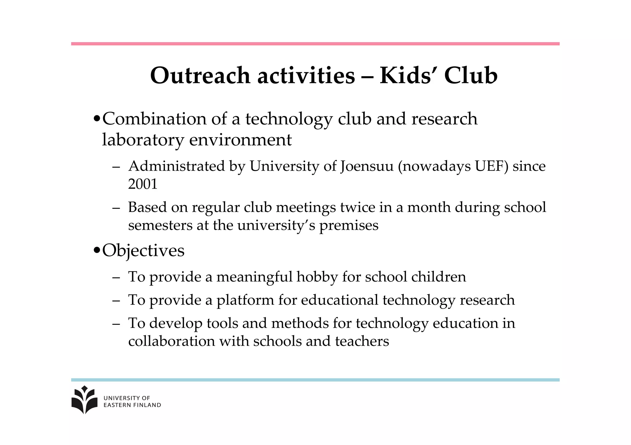 Outreach  activities  –  Kids’  Club	
• Combination  of  a  technology  club  and  research  
laboratory  environment	
–  Administrated  by  University  of  Joensuu  (nowadays  UEF)  since  
2001	
–  Based  on  regular  club  meetings  twice  in  a  month  during  school  
semesters  at  the  university’s  premises	
• Objectives	
–  To  provide  a  meaningful  hobby  for  school  children	
–  To  provide  a  platform  for  educational  technology  research	
–  To  develop  tools  and  methods  for  technology  education  in  
collaboration  with  schools  and  teachers	
 