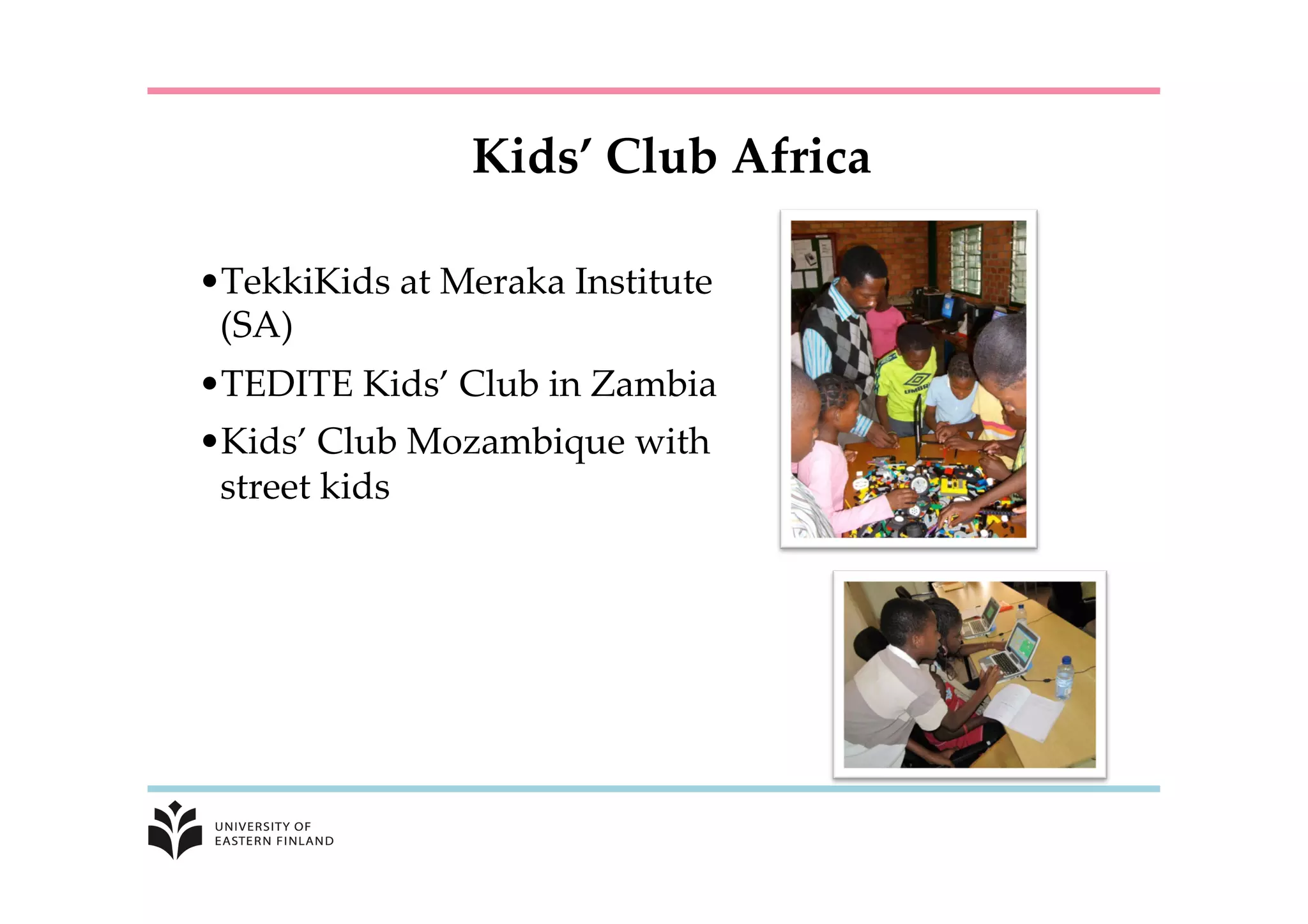 Kids’  Club  Africa	
• TekkiKids  at  Meraka  Institute  
(SA)	
• TEDITE  Kids’  Club  in  Zambia	
• Kids’  Club  Mozambique  with  
street  kids	
 
