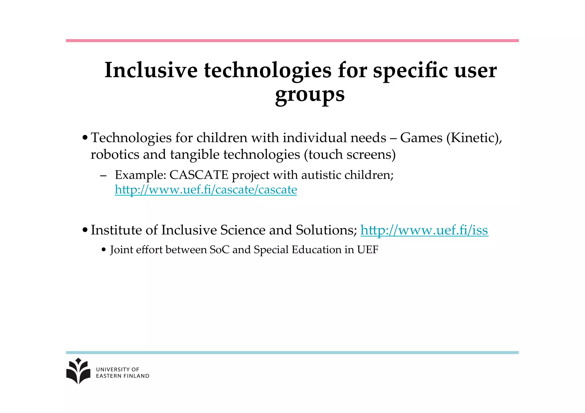 Inclusive  technologies  for  speciﬁc  user  
groups	
• Technologies  for  children  with  individual  needs  –  Games  (Kinetic),  
robotics  and  tangible  technologies  (touch  screens)	
–  Example:  CASCATE  project  with  autistic  children;  
hKp://www.uef.ﬁ/cascate/cascate	
	
• Institute  of  Inclusive  Science  and  Solutions;  hKp://www.uef.ﬁ/iss	
•  Joint  eﬀort  between  SoC  and  Special  Education  in  UEF	
 