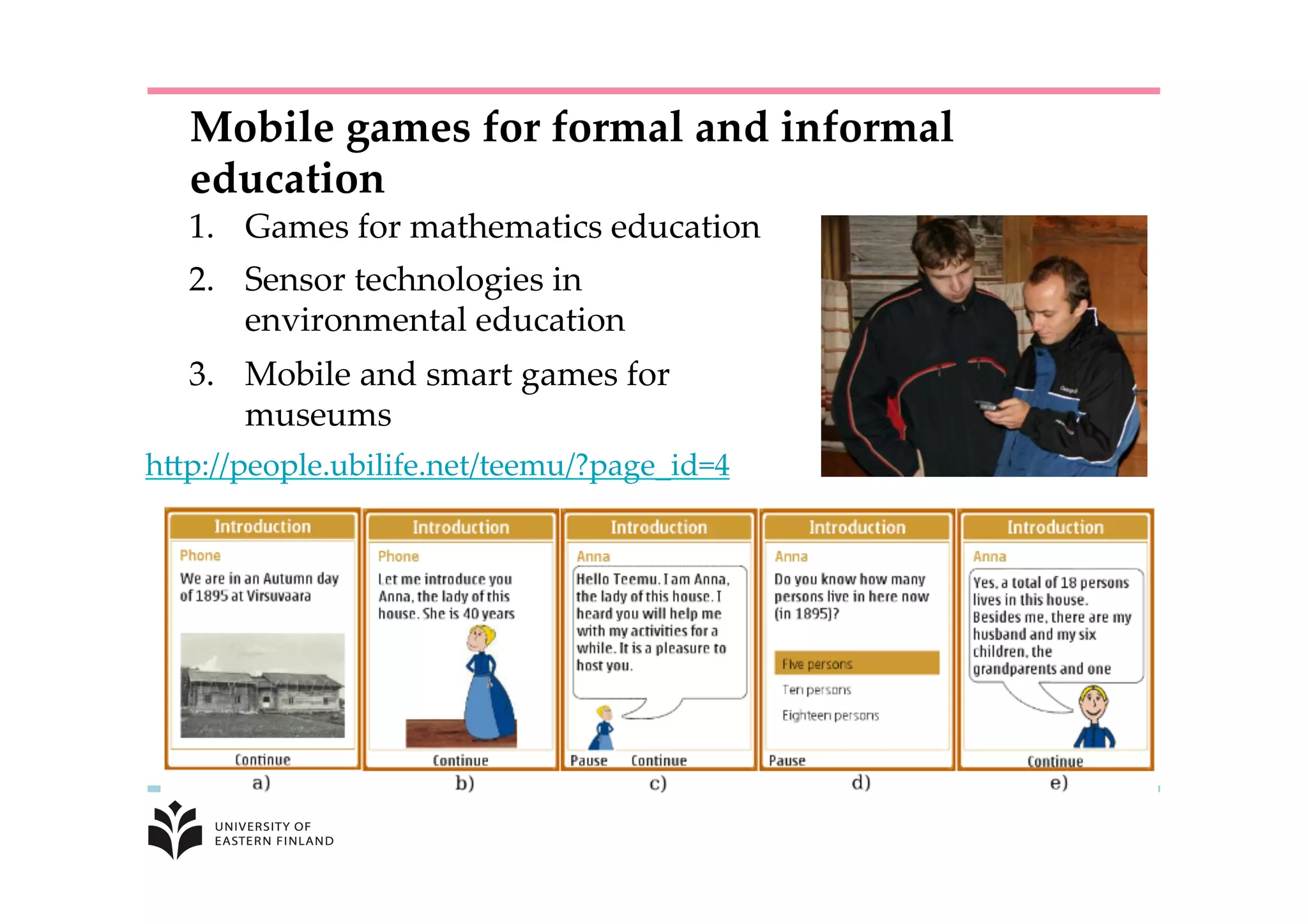 1.  Games  for  mathematics  education	
2.  Sensor  technologies  in  
environmental  education	
3.  Mobile  and  smart  games  for    
museums  	
hKp://people.ubilife.net/teemu/?page_id=4	
	
Mobile  games  for  formal  and  informal  
education	
 
