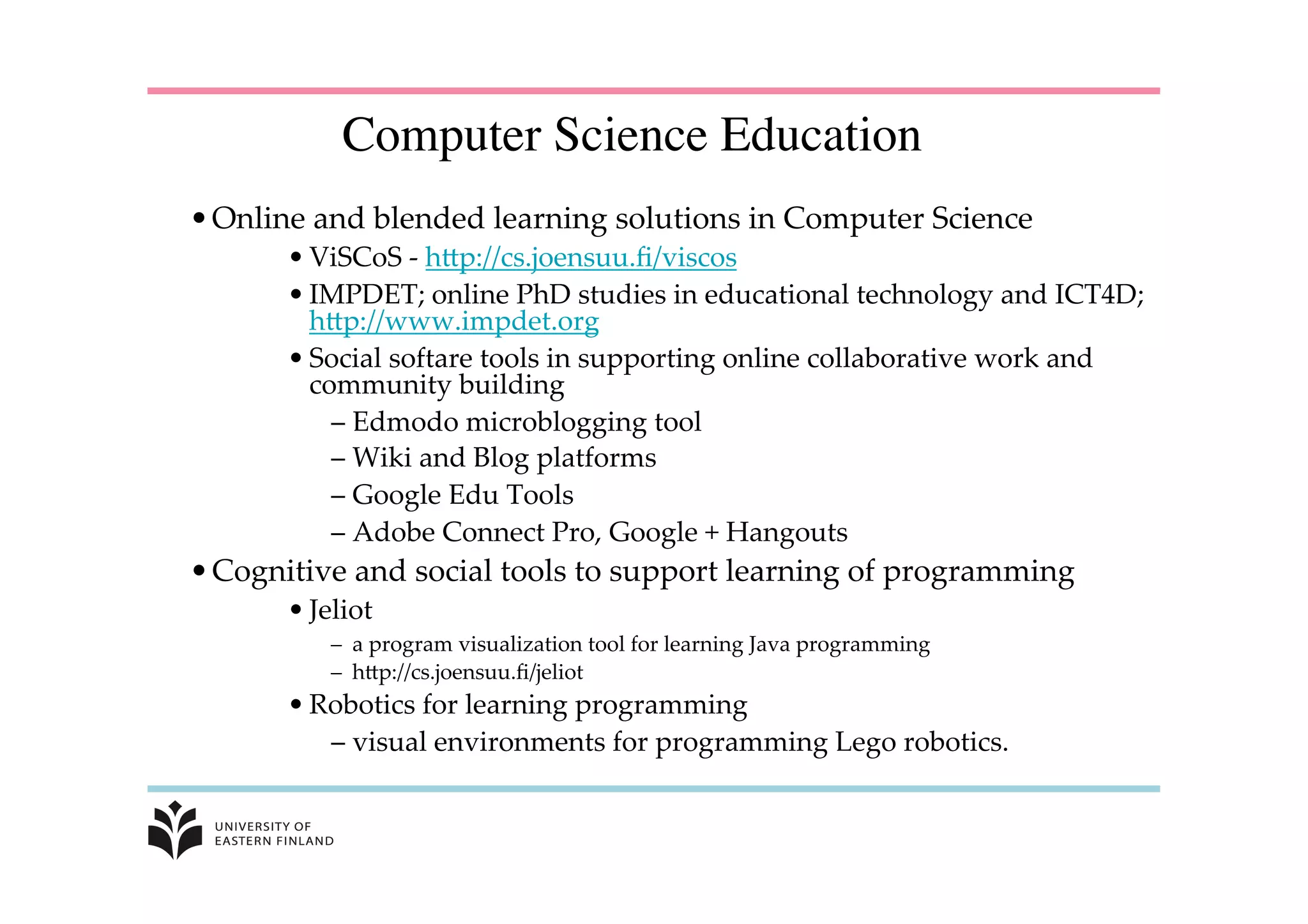 • Online  and  blended  learning  solutions  in  Computer  Science	
• ViSCoS  -­‐‑  hKp://cs.joensuu.ﬁ/viscos	
• IMPDET;  online  PhD  studies  in  educational  technology  and  ICT4D;  
hKp://www.impdet.org	
• Social  softare  tools  in  supporting  online  collaborative  work  and  
community  building	
– Edmodo  microblogging  tool	
– Wiki  and  Blog  platforms	
– Google  Edu  Tools	
– Adobe  Connect  Pro,  Google  +  Hangouts	
• Cognitive  and  social  tools  to  support  learning  of  programming	
• Jeliot	
–  a  program  visualization  tool  for  learning  Java  programming	
–  hKp://cs.joensuu.ﬁ/jeliot	
• Robotics  for  learning  programming	
– visual  environments  for  programming  Lego  robotics.	
	
Computer Science Education
	
 