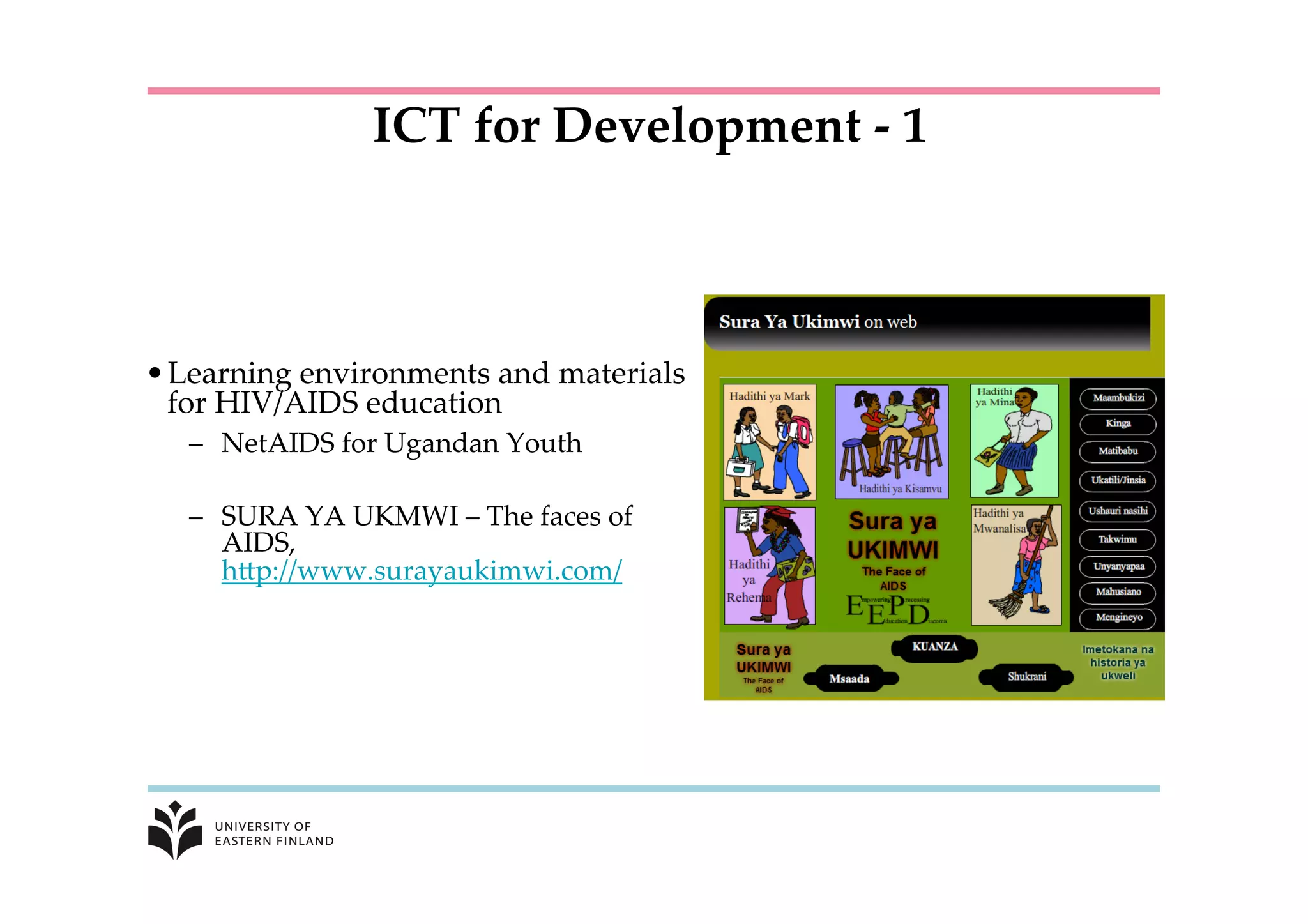 • Learning  environments  and  materials  
for  HIV/AIDS  education	
–  NetAIDS  for  Ugandan  Youth	
	
–  SURA  YA  UKMWI  –  The  faces  of  
AIDS,  
hKp://www.surayaukimwi.com/	
	
	
ICT  for  Development  -­‐‑  1	
 