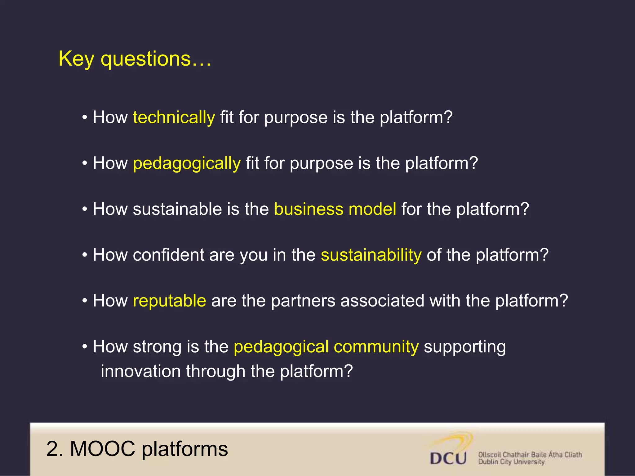 • How technically fit for purpose is the platform?
• How pedagogically fit for purpose is the platform?
• How sustainable is the business model for the platform?
• How confident are you in the sustainability of the platform?
• How reputable are the partners associated with the platform?
• How strong is the pedagogical community supporting
innovation through the platform?
Key questions…
2. MOOC platforms
 