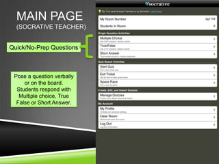 MAIN PAGE
  (SOCRATIVE TEACHER)


Quick/No-Prep Questions



 Pose a question verbally
     or on the board.
  Students respond with
   Multiple choice, True
  False or Short Answer.
 