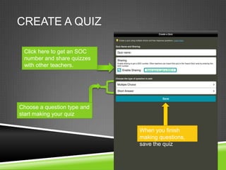 CREATE A QUIZ

 Click here to get an SOC
 number and share quizzes
 with other teachers.




Choose a question type and
start making your quiz

                             When you finish
                             making questions,
                             save the quiz
 