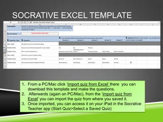 SOCRATIVE EXCEL TEMPLATE




 1. From a PC/Mac click „Import quiz from Excel‟ there you can
    download this template and make the questions.
 2. Afterwards (again on PC/Mac), from the „import quiz from
    Excel‟ you can import the quiz from where you saved it.
 3. Once imported, you can access it on your iPad in the Socrative
    Teacher app (Start Quiz>Select a Saved Quiz)
 