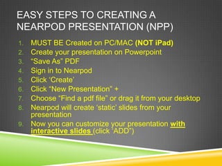 EASY STEPS TO CREATING A
NEARPOD PRESENTATION (NPP)
1. MUST BE Created on PC/MAC (NOT iPad)
2. Create your presentation on Powerpoint
3. “Save As” PDF
4. Sign in to Nearpod
5. Click „Create‟
6. Click “New Presentation” +
7. Choose “Find a pdf file” or drag it from your desktop
8. Nearpod will create „static‟ slides from your
   presentation
9. Now you can customize your presentation with
   interactive slides (click „ADD”)
 