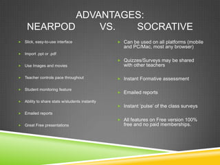 ADVANTAGES:
     NEARPOD     VS.  SOCRATIVE
   Slick, easy-to-use interface                   Can be used on all platforms (mobile
                                                     and PC/Mac, most any browser)
   Import .ppt or .pdf
                                                   Quizzes/Surveys may be shared
   Use Images and movies                            with other teachers

   Teacher controls pace throughout               Instant Formative assessment

   Student monitoring feature
                                                   Emailed reports

   Ability to share stats w/students instantly
                                                   Instant „pulse‟ of the class surveys
   Emailed reports
                                                   All features on Free version 100%
   Great Free presentations                         free and no paid memberships.
 