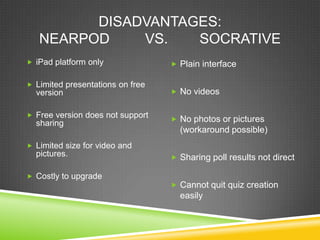 DISADVANTAGES:
   NEARPOD    VS.   SOCRATIVE
 iPad platform only               Plain interface

 Limited presentations on free
  version                          No videos


 Free version does not support
                                   No photos or pictures
  sharing
                                    (workaround possible)
 Limited size for video and
  pictures.                        Sharing poll results not direct

 Costly to upgrade
                                   Cannot quit quiz creation
                                    easily
 