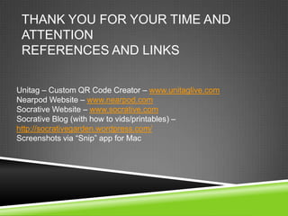THANK YOU FOR YOUR TIME AND
 ATTENTION
 REFERENCES AND LINKS

Unitag – Custom QR Code Creator – www.unitaglive.com
Nearpod Website – www.nearpod.com
Socrative Website – www.socrative.com
Socrative Blog (with how to vids/printables) –
http://socrativegarden.wordpress.com/
Screenshots via “Snip” app for Mac
 