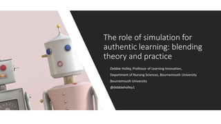 Debbie Holley, Professor of Learning Innovation,
Department of Nursing Sciences, Bournemouth University
Bournemouth University
@debbieholley1
The role of simulation for
authentic learning: blending
theory and practice
 