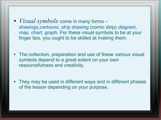 ● Visual symbols come in many forms –
drawings,cartoons, strip drawing (comic strip) diagram,
map, chart, graph. For these visual symbols to be at your
finger tips, you ought to be skilled at making them.
● The collection, preparation and use of these various visual
symbols depend to a great extent on your own
resourcefulness and creativity.
● They may be used in different ways and in different phases
of the lesson depending on your purpose.
 