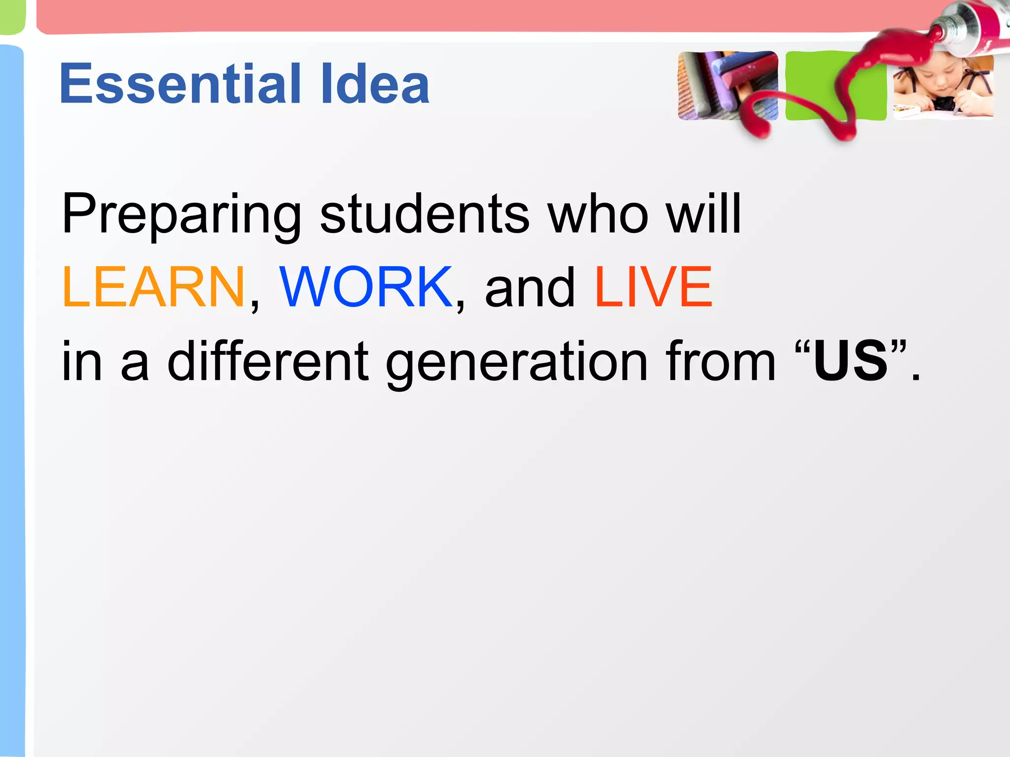 Essential Idea Preparing students who will LEARN ,  WORK , and  LIVE in a different generation from “ US ”. 