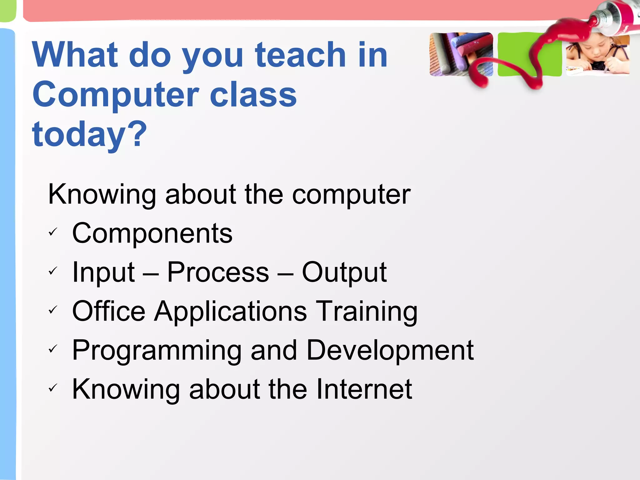 What do you teach in Computer class today? Knowing about the computer Components Input – Process – Output Office Applications Training Programming and Development Knowing about the Internet 