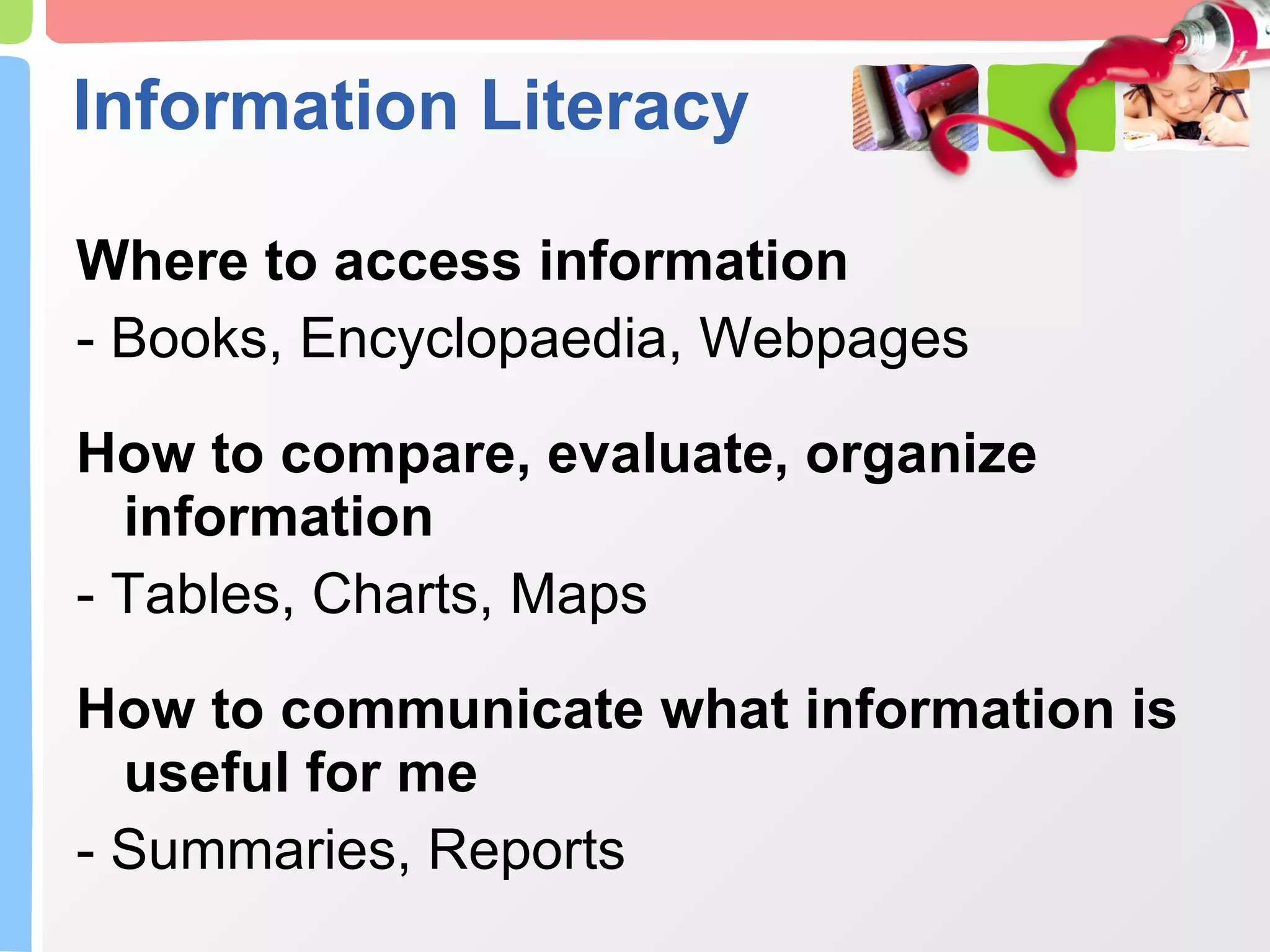 Information Literacy Where to access information - Books, Encyclopaedia, Webpages How to compare, evaluate, organize information - Tables, Charts, Maps How to communicate what information is useful for me - Summaries, Reports 