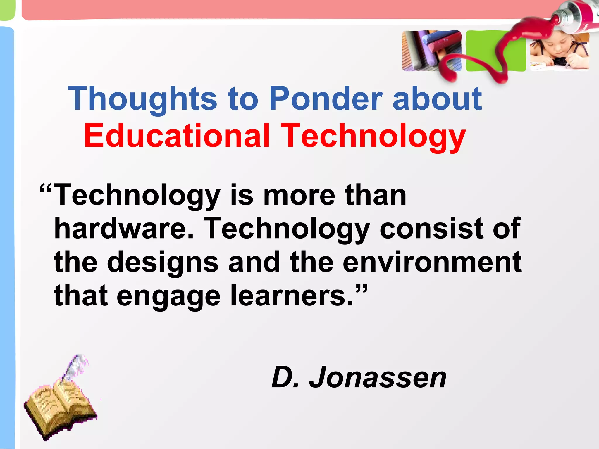 Thoughts to Ponder about  Educational Technology “ Technology is more than hardware. Technology consist of the designs and the environment that engage learners.” D. Jonassen 