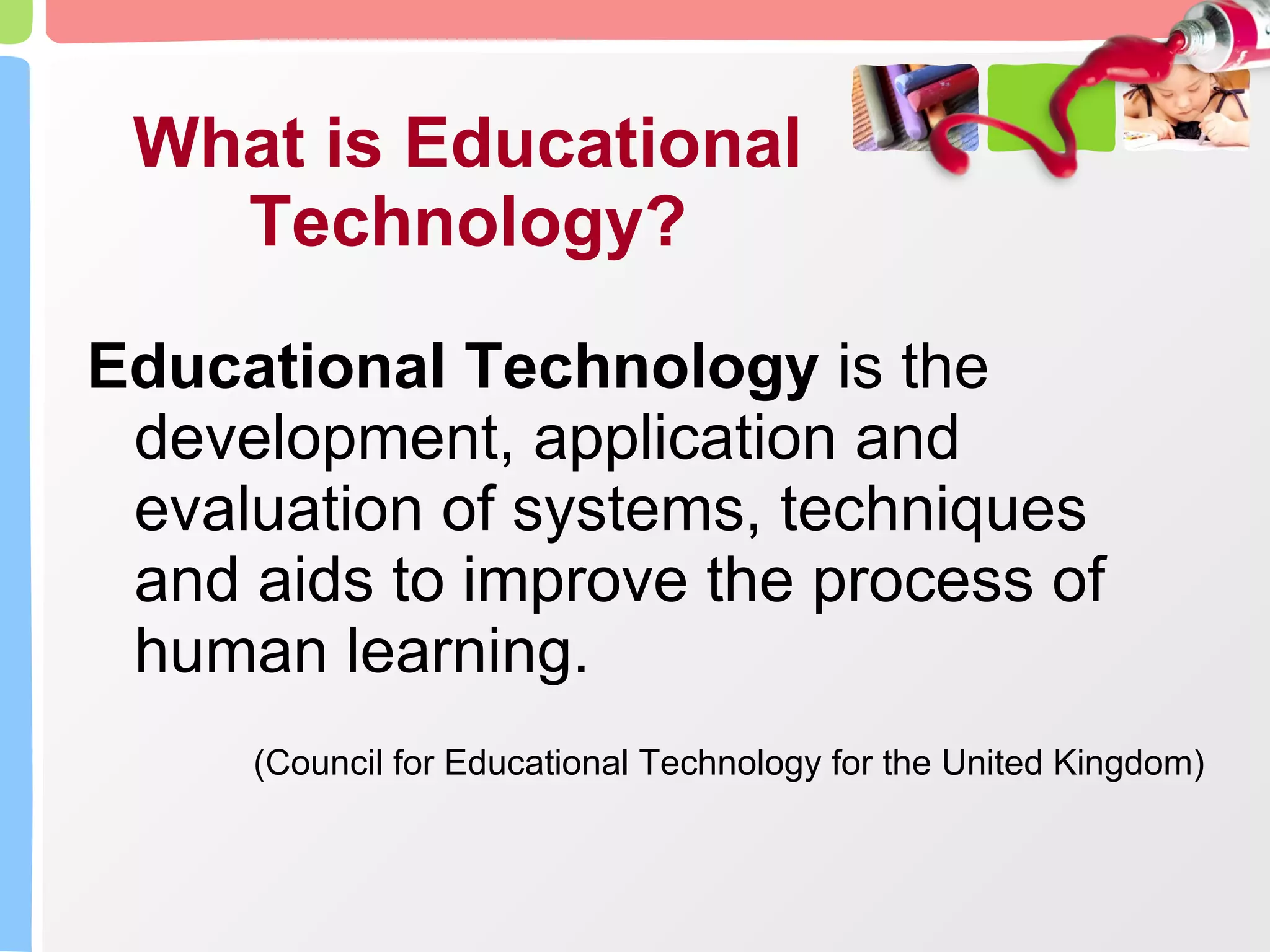 What is Educational Technology? Educational Technology  is the development, application and evaluation of systems, techniques and aids to improve the process of human learning.  (Council for Educational Technology for the United Kingdom) 
