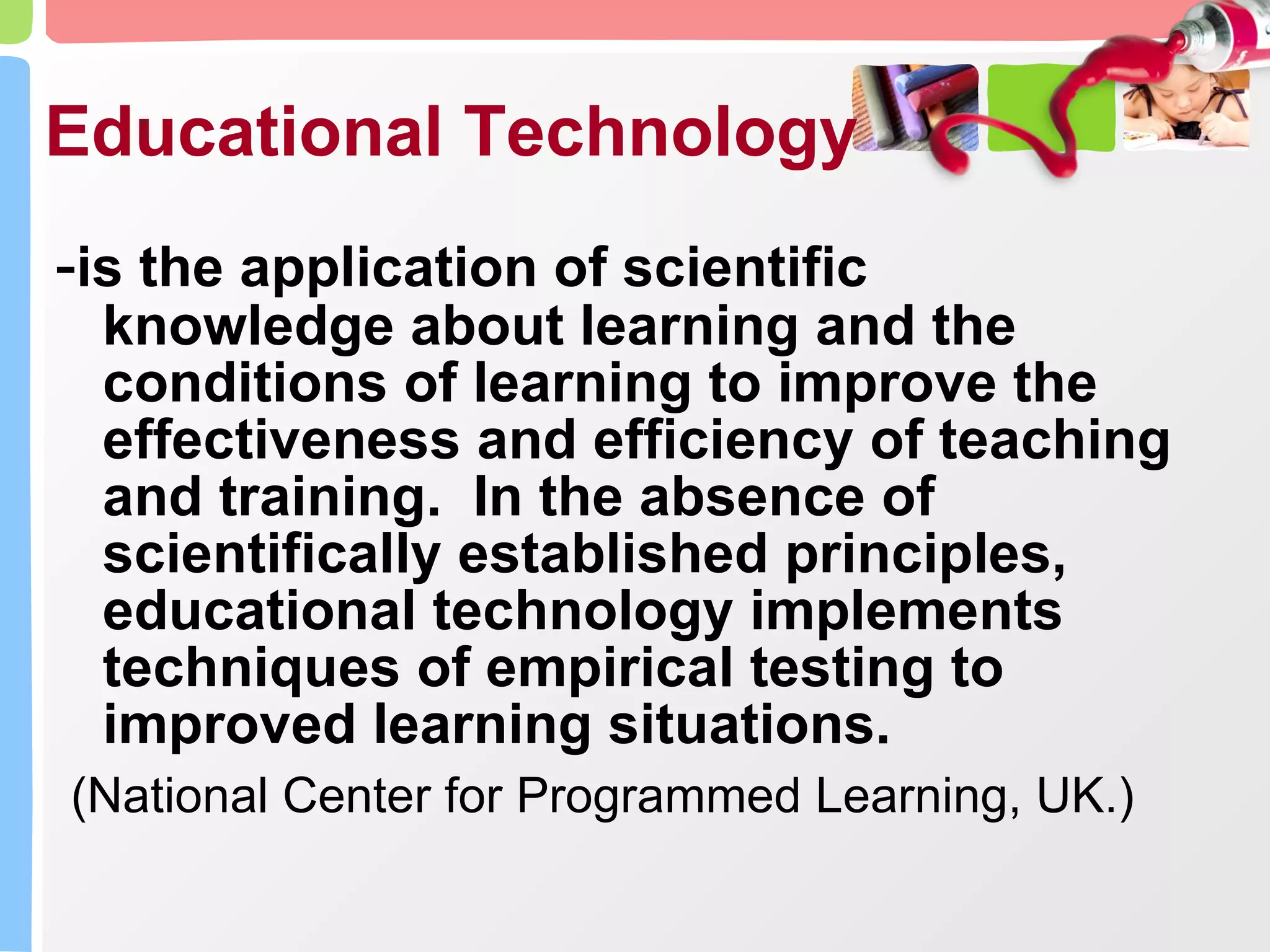 Educational Technology - is the application of scientific knowledge about learning and the conditions of learning to improve the effectiveness and efficiency of teaching and training.  In the absence of scientifically established principles, educational technology implements techniques of empirical testing to improved learning situations. (National Center for Programmed Learning, UK.)  