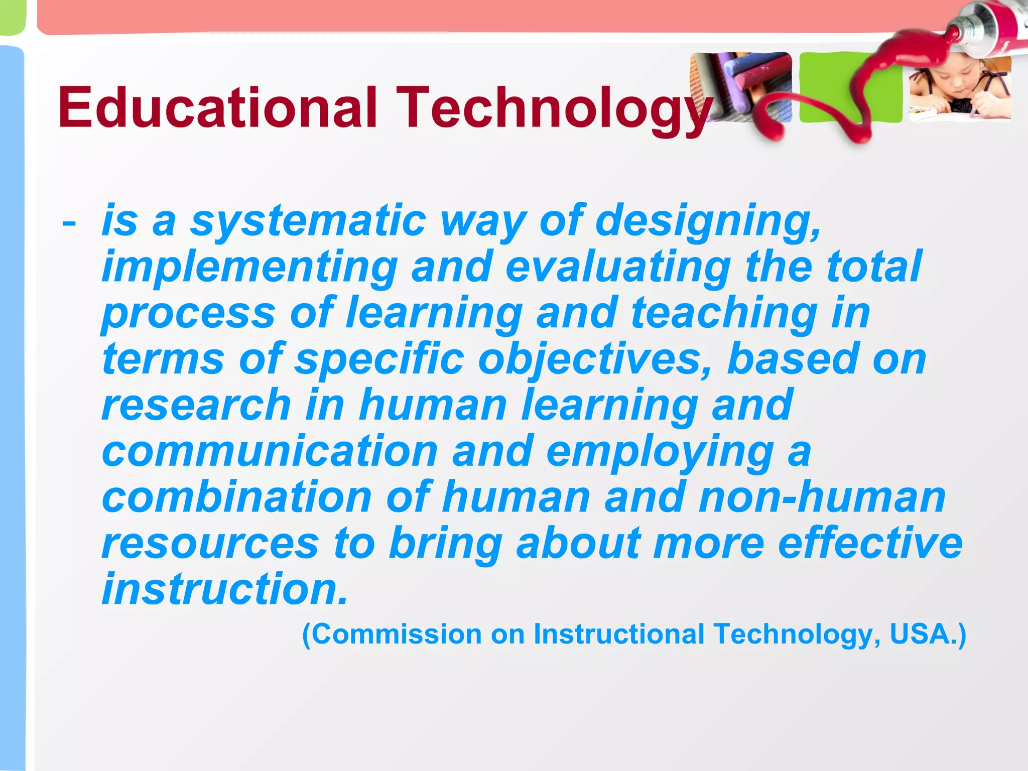 Educational Technology is a systematic way of designing, implementing and evaluating the total process of learning and teaching in terms of specific objectives, based on research in human learning and communication and employing a combination of human and non-human resources to bring about more effective instruction.  (Commission on Instructional Technology, USA.) 