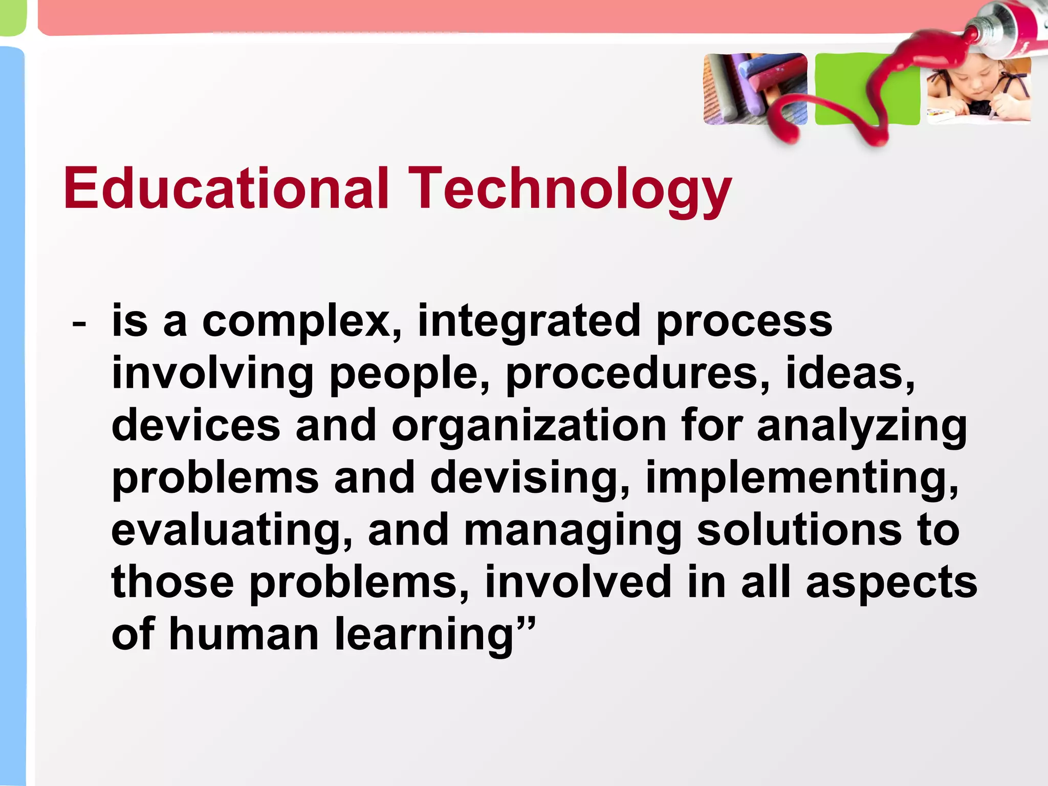 Educational Technology is a complex, integrated process involving people, procedures, ideas, devices and organization for analyzing problems and devising, implementing, evaluating, and managing solutions to those problems, involved in all aspects of human learning” 