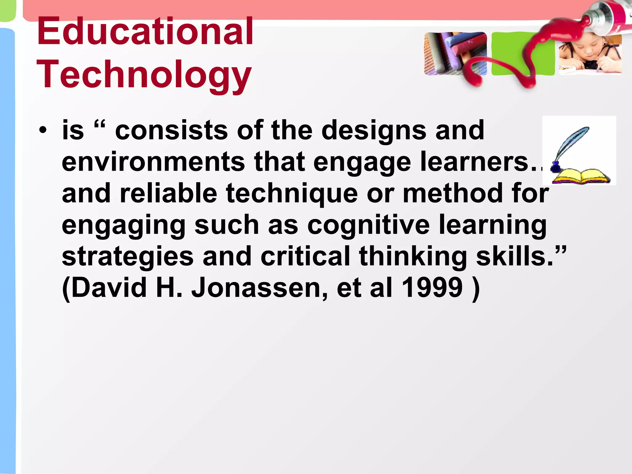Educational Technology is “ consists of the designs and environments that engage learners…and reliable technique or method for engaging such as cognitive learning strategies and critical thinking skills.” (David H. Jonassen, et al 1999 ) 