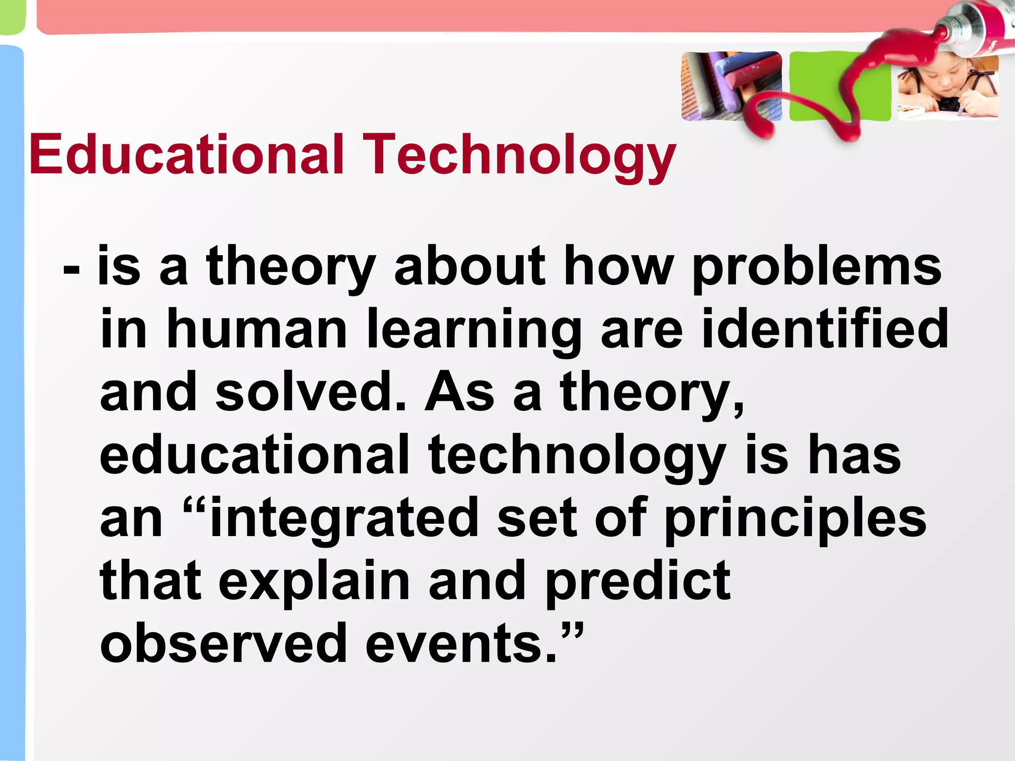 Educational Technology - is a theory about how problems in human learning are identified and solved. As a theory, educational technology is has an “integrated set of principles that explain and predict observed events.” 