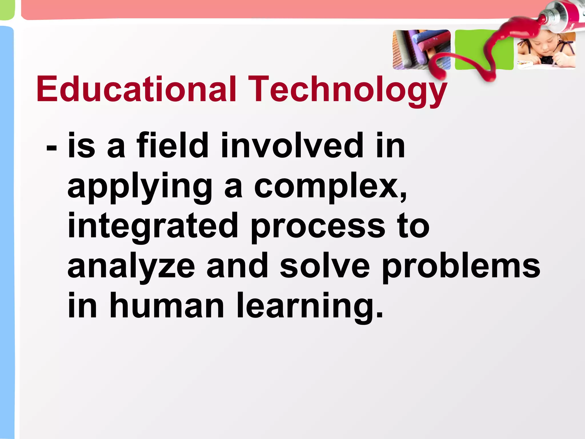 Educational Technology - is a field involved in applying a complex, integrated process to analyze and solve problems in human learning. 
