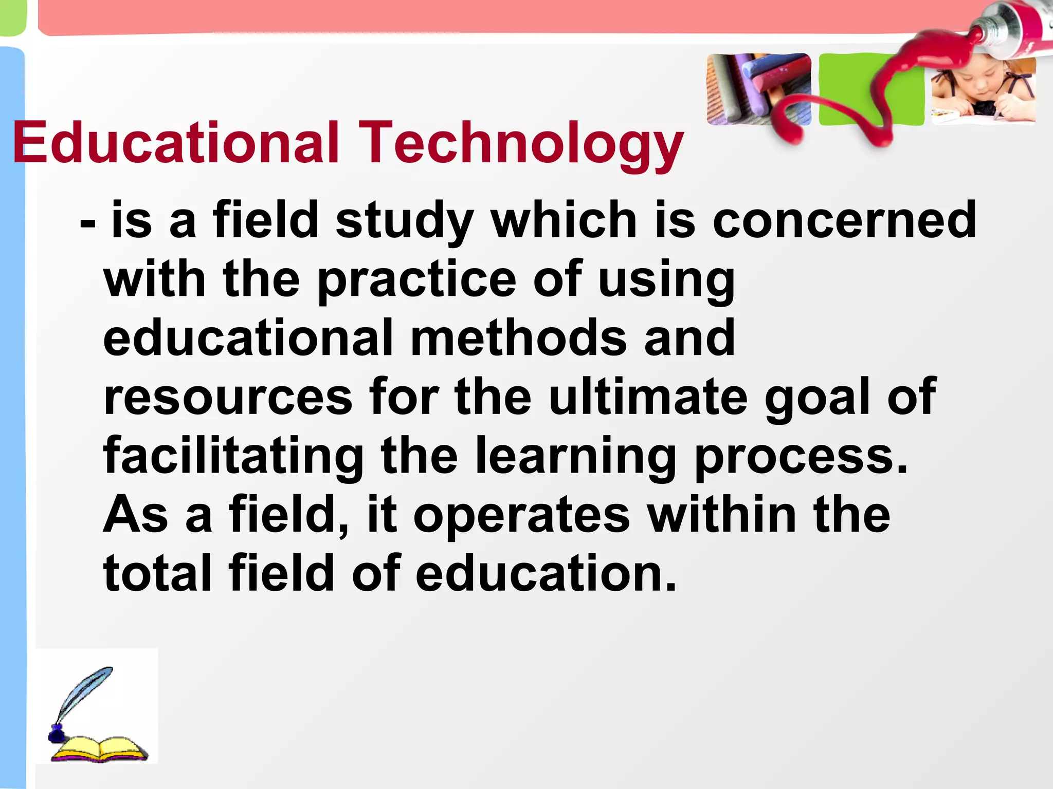 Educational Technology - is a field study which is concerned with the practice of using educational methods and resources for the ultimate goal of facilitating the learning process. As a field, it operates within the total field of education. 