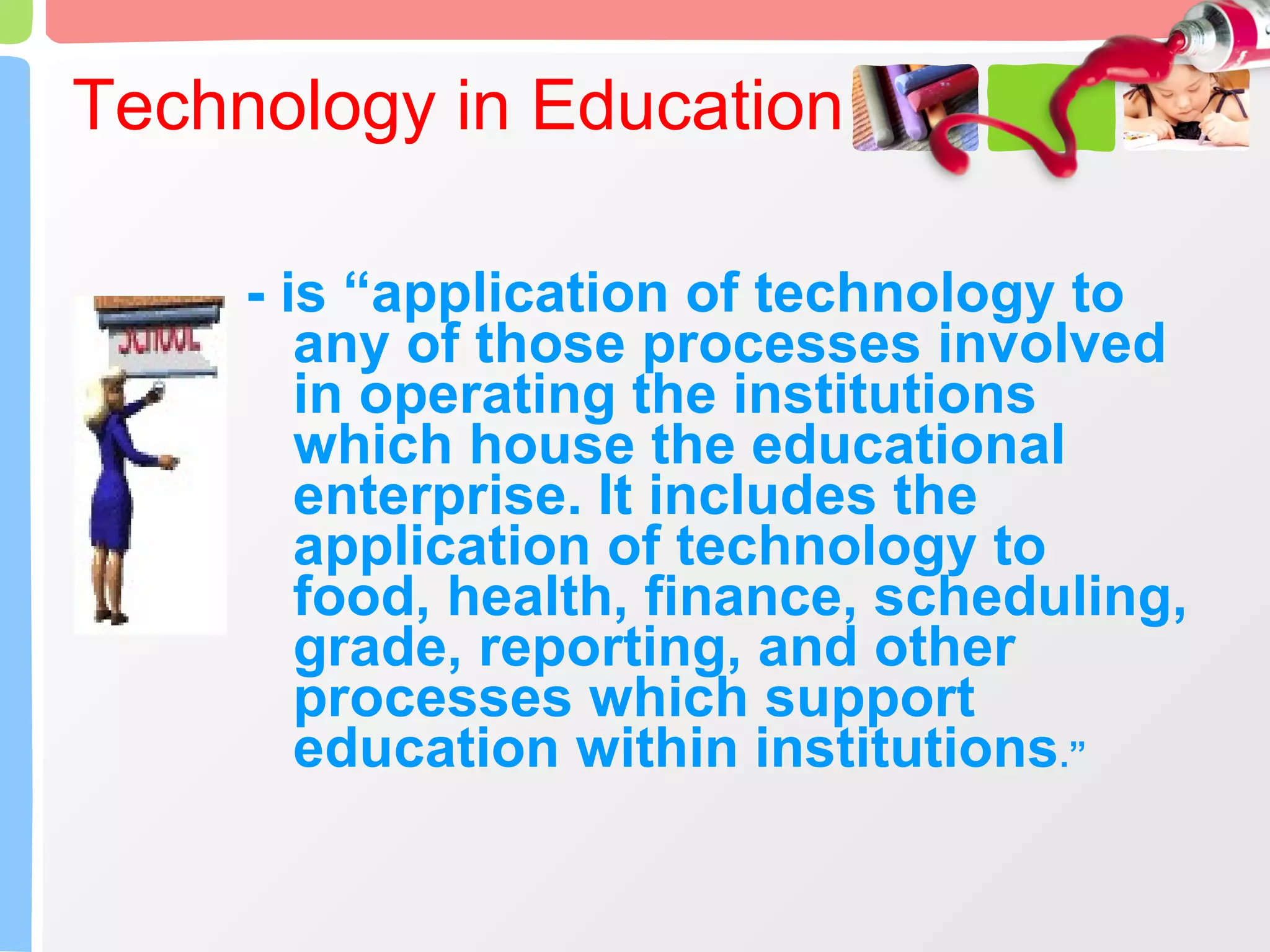 Technology in Education - is “application of technology to any of those processes involved in operating the institutions which house the educational enterprise. It includes the application of technology to food, health, finance, scheduling, grade, reporting, and other processes which support education within institutions .” 