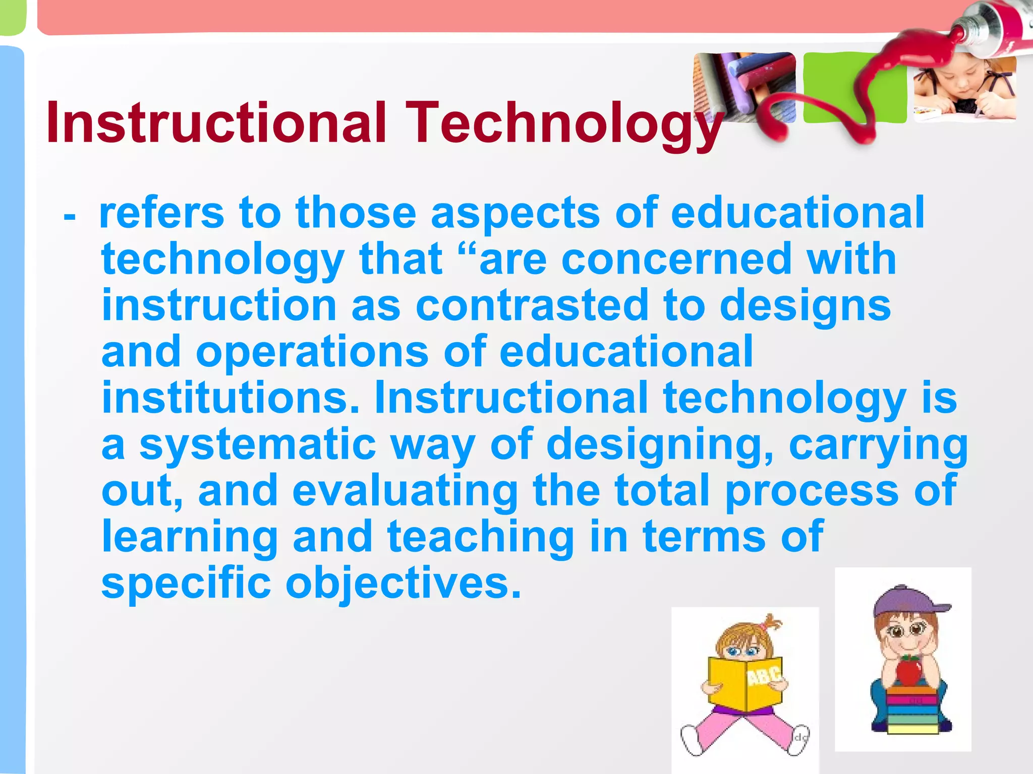 Instructional Technology -  refers to those aspects of educational technology that “are concerned with instruction as contrasted to designs and operations of educational institutions. Instructional technology is a systematic way of designing, carrying out, and evaluating the total process of learning and teaching in terms of specific objectives. 