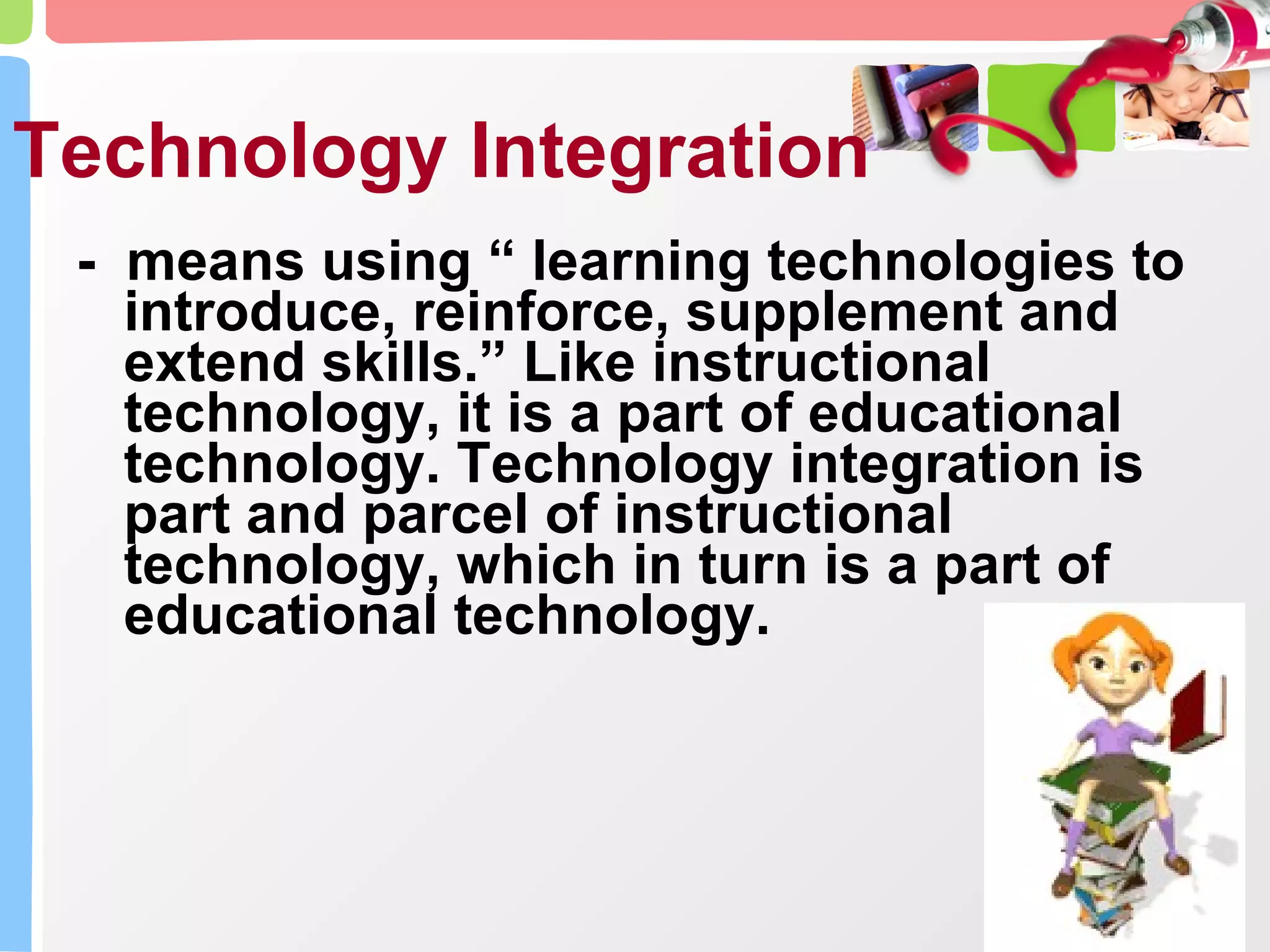 Technology Integration -  means using “ learning technologies to introduce, reinforce, supplement and extend skills.” Like instructional technology, it is a part of educational technology. Technology integration is part and parcel of instructional technology, which in turn is a part of educational technology.  