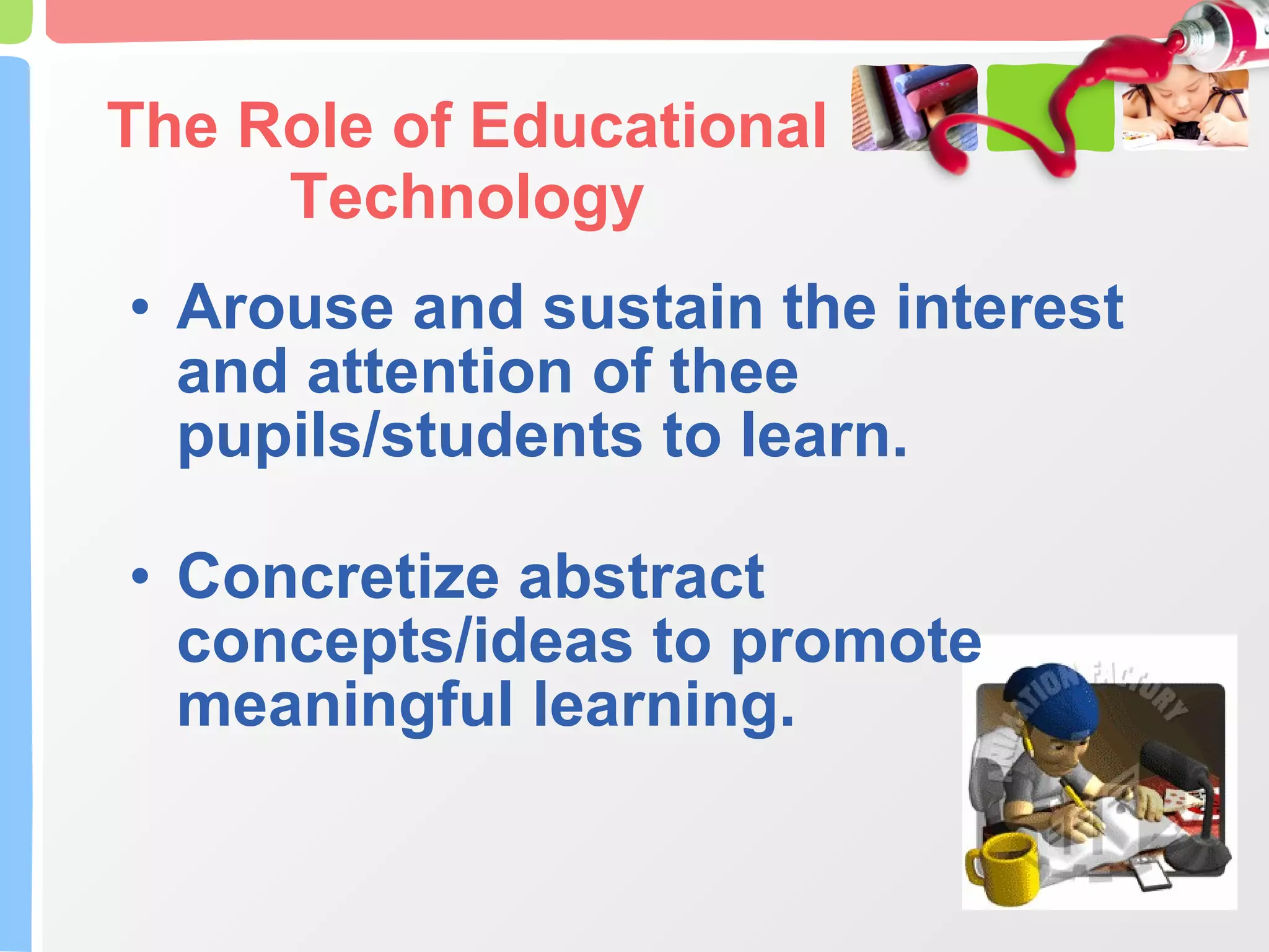 The Role of Educational Technology Arouse and sustain the interest and attention of thee pupils/students to learn. Concretize abstract concepts/ideas to promote meaningful learning. 