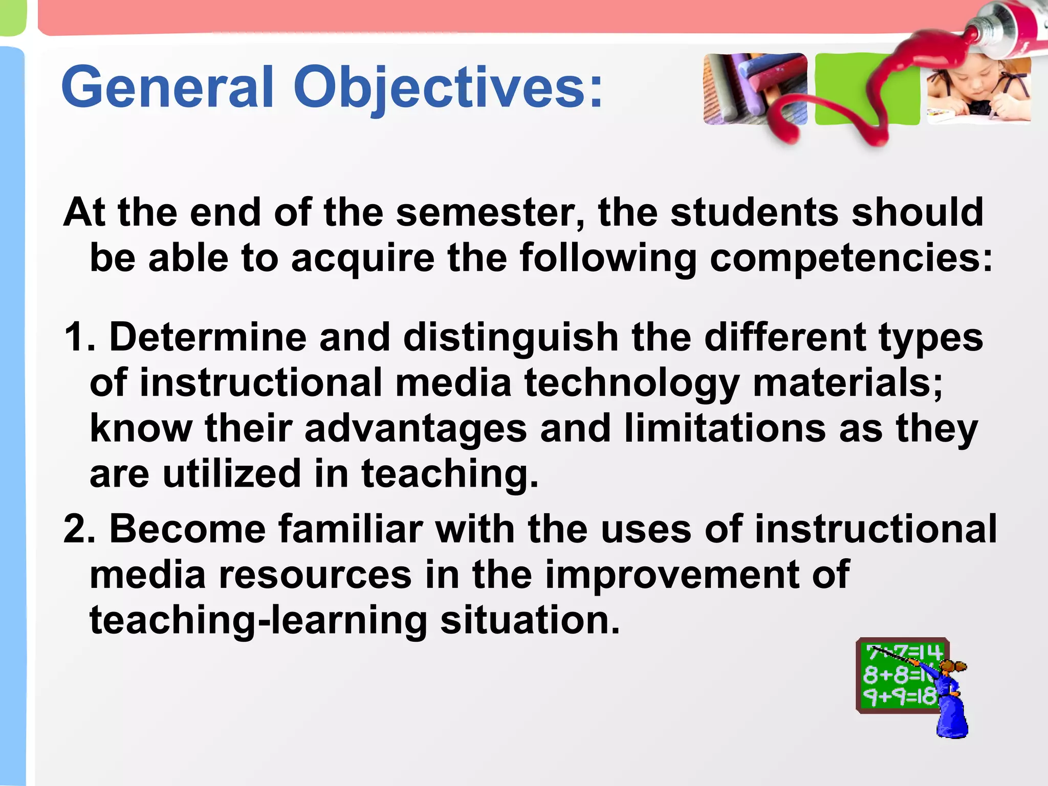 General Objectives: At the end of the semester, the students should be able to acquire the following competencies: 1. Determine and distinguish the different types of instructional media technology materials; know their advantages and limitations as they are utilized in teaching. 2. Become familiar with the uses of instructional media resources in the improvement of teaching-learning situation. 